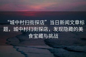 “城中村掃街探店”當日新聞文章標題，城中村掃街探店，發(fā)現(xiàn)隱藏的美食寶藏與挑戰(zhàn)