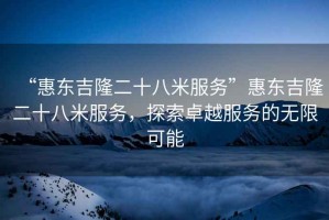 “惠東吉隆二十八米服務”惠東吉隆二十八米服務，探索卓越服務的無限可能