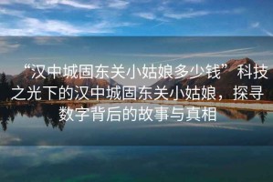 “漢中城固東關小姑娘多少錢”科技之光下的漢中城固東關小姑娘，探尋數(shù)字背后的故事與真相