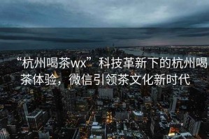 “杭州喝茶wx”科技革新下的杭州喝茶體驗，微信引領茶文化新時代