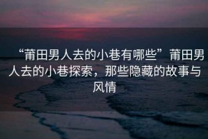 “莆田男人去的小巷有哪些”莆田男人去的小巷探索，那些隱藏的故事與風情