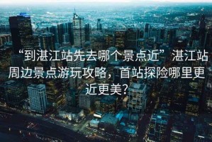 “到湛江站先去哪個景點近”湛江站周邊景點游玩攻略，首站探險哪里更近更美？