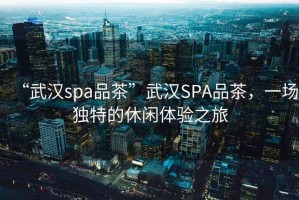 “武漢spa品茶”武漢SPA品茶，一場獨特的休閑體驗之旅
