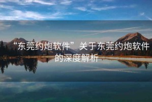“東莞約炮軟件”關于東莞約炮軟件的深度解析