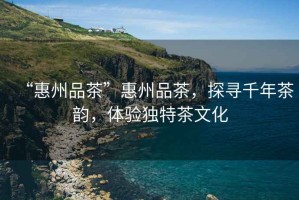 “惠州品茶”惠州品茶，探尋千年茶韻，體驗獨特茶文化