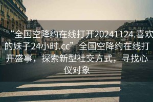 “全國空降約在線打開20241124.喜歡的妹子24小時.cc”全國空降約在線打開盛事，探索新型社交方式，尋找心儀對象