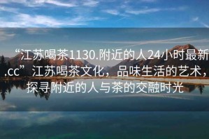 “江蘇喝茶1130.附近的人24小時最新.cc”江蘇喝茶文化，品味生活的藝術，探尋附近的人與茶的交融時光