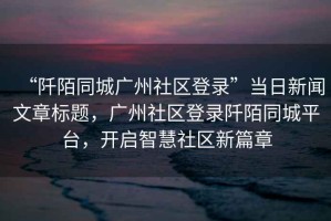 “阡陌同城廣州社區登錄”當日新聞文章標題，廣州社區登錄阡陌同城平臺，開啟智慧社區新篇章