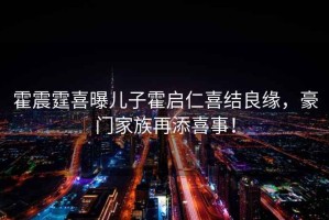 霍震霆喜曝兒子霍啟仁喜結良緣，豪門家族再添喜事！