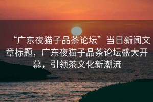 “廣東夜貓子品茶論壇”當日新聞文章標題，廣東夜貓子品茶論壇盛大開幕，引領茶文化新潮流