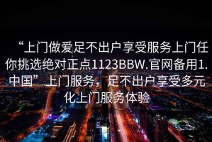 “上門做愛足不出戶享受服務(wù)上門任你挑選絕對(duì)正點(diǎn)1123BBW.官網(wǎng)備用1.中國(guó)”上門服務(wù)，足不出戶享受多元化上門服務(wù)體驗(yàn)