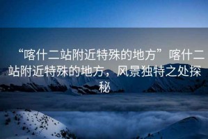 “喀什二站附近特殊的地方”喀什二站附近特殊的地方，風(fēng)景獨(dú)特之處探秘