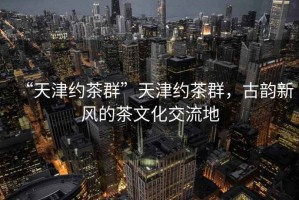 “天津約茶群”天津約茶群，古韻新風的茶文化交流地