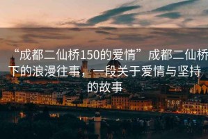 “成都二仙橋150的愛情”成都二仙橋下的浪漫往事，一段關于愛情與堅持的故事