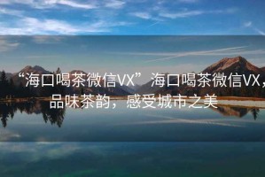 “海口喝茶微信VX”海口喝茶微信VX，品味茶韻，感受城市之美