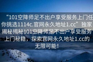 “101空降師足不出戶享受服務(wù)上門任你挑選1114c.官網(wǎng)永久地址1.cc”獨家揭秘揭秘101空降師足不出戶享受服務(wù)上門秘籍，探索官網(wǎng)永久地址1.cc的無限可能！