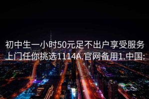 初中生一小時(shí)50元足不出戶享受服務(wù)上門任你挑選1114A.官網(wǎng)備用1.中國: