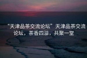 “天津品茶交流論壇”天津品茶交流論壇，茶香四溢，共聚一堂