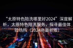 “太原特色陪洗哪里好2024”深度解析，太原特色陪洗服務，探尋最佳體驗場所（2024年最新版）