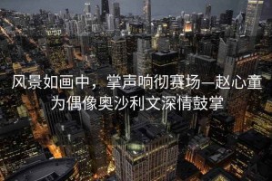 風景如畫中，掌聲響徹賽場—趙心童為偶像奧沙利文深情鼓掌
