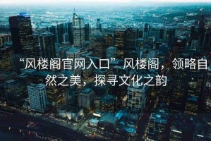 “風樓閣官網入口”風樓閣，領略自然之美，探尋文化之韻
