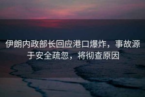 伊朗內(nèi)政部長(zhǎng)回應(yīng)港口爆炸，事故源于安全疏忽，將徹查原因