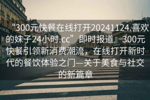 “300元快餐在線打開20241124.喜歡的妹子24小時.cc”即時報道』300元快餐引領新消費潮流，在線打開新時代的餐飲體驗之門—關于美食與社交的新篇章