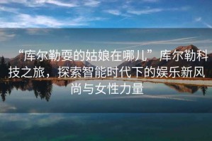 “庫(kù)爾勒耍的姑娘在哪兒”庫(kù)爾勒科技之旅，探索智能時(shí)代下的娛樂新風(fēng)尚與女性力量