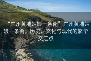 “廣州黃埔姑娘一條街”廣州黃埔姑娘一條街，歷史、文化與現代的繁華交匯點