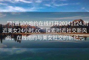 “附近100炮約在線打開20241124.附近美女24小時.cc”探索附近社交新風尚，在線炮約與美女社交的新紀元