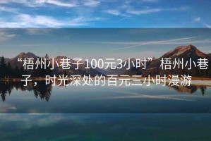 “梧州小巷子100元3小時(shí)”梧州小巷子，時(shí)光深處的百元三小時(shí)漫游
