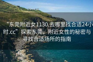 “東莞附近女1130.去哪里找合適24小時.cc”探索東莞，附近女性的秘密與尋找合適場所的指南