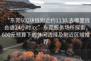 “東莞600塊錢附近約1130.去哪里找合適24小時.cc”東莞服務場所探索，600元預算下的休閑選擇及附近區域推薦