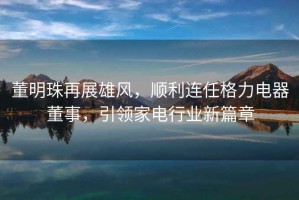 董明珠再展雄風，順利連任格力電器董事，引領家電行業新篇章
