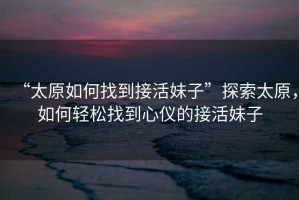 “太原如何找到接活妹子”探索太原，如何輕松找到心儀的接活妹子