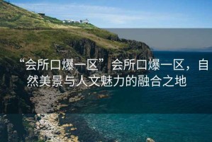 “會所口爆一區”會所口爆一區,自然美景與人文魅力的融合之地 “會所口爆一區”會所口爆一區,自然美景與人文魅力的融合之地