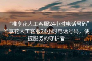 “唯享花人工客服24小時電話號碼”唯享花人工客服24小時電話號碼，便捷服務的守護者