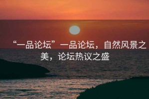 “一品論壇”一品論壇，自然風景之美，論壇熱議之盛