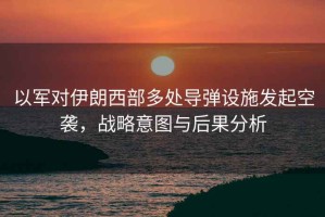 以軍對伊朗西部多處導彈設施發起空襲，戰略意圖與后果分析