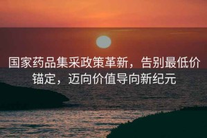 國家藥品集采政策革新，告別最低價錨定，邁向價值導向新紀元