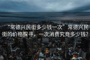“常德興民街多少錢一次”常德興民街的價格探尋，一次消費究竟多少錢？