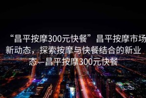 “昌平按摩300元快餐”昌平按摩市場新動態，探索按摩與快餐結合的新業態—昌平按摩300元快餐