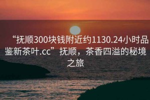 “撫順300塊錢附近約1130.24小時品鑒新茶葉.cc”撫順，茶香四溢的秘境之旅