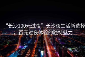 “長(zhǎng)沙100元過夜”長(zhǎng)沙夜生活新選擇，百元過夜體驗(yàn)的獨(dú)特魅力