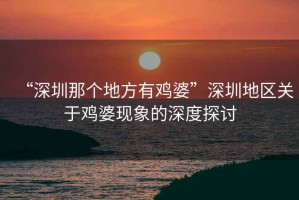 “深圳那個地方有雞婆”深圳地區關于雞婆現象的深度探討