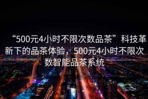 “500元4小時不限次數品茶”科技革新下的品茶體驗，500元4小時不限次數智能品茶系統