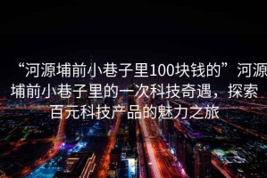 “河源埔前小巷子里100塊錢的”河源埔前小巷子里的一次科技奇遇，探索百元科技產品的魅力之旅