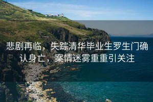 悲劇再臨，失蹤清華畢業生羅生門確認身亡，案情迷霧重重引關注