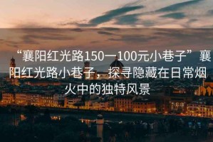 “襄陽紅光路150一100元小巷子”襄陽紅光路小巷子，探尋隱藏在日常煙火中的獨特風景