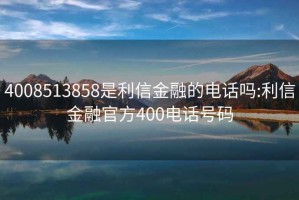 4008513858是利信金融的電話嗎:利信金融官方400電話號碼
